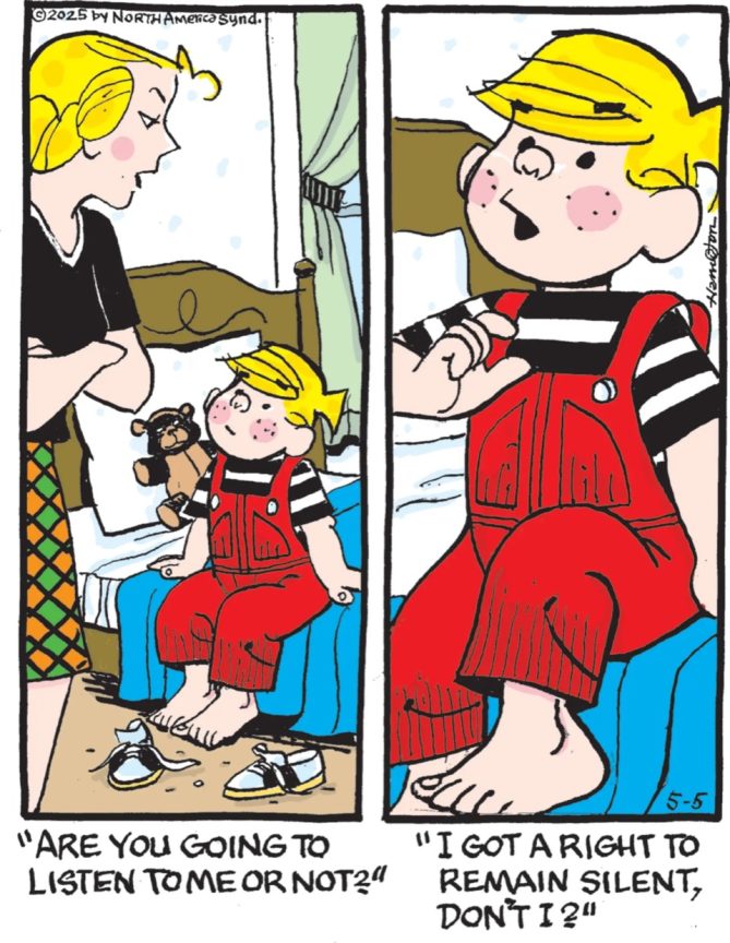 Dennis the Menace comic. His mom says: Are you going to listen to me or not?" Dennis reponds: "I have a right to remain silent, don't I?"