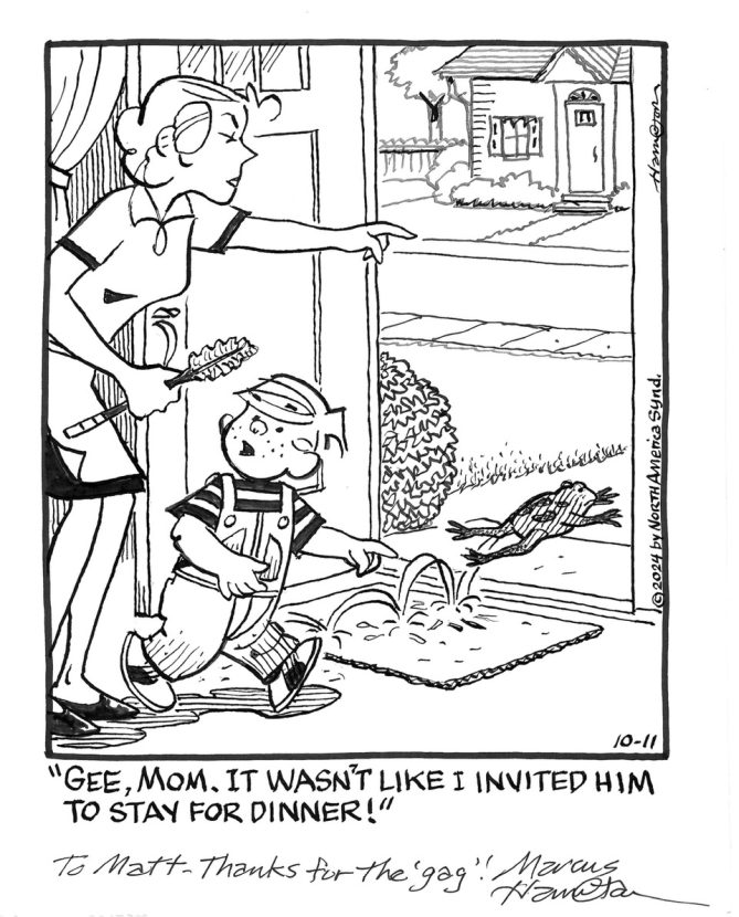 Dennis the Menace comic drawn by Marcus Hamilton with the idea by Matt Barnett. Dennis's mom is chasing a frog out the front door. Dennis says: "Gee, mom. It wasn't like I invited him to stay for dinner!"