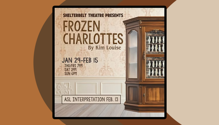 Frozen Charlottes by Kim Louise at the Shelterbelt Theatre Jan 29-Feb 15 Thu/Fri 7PM Sat 2PM Sun 6PM Four women fear for their safety during Charls Starkweather's 198 killing spree in Nebraska. While confined together during a city-wide lockdown, the women grapple with issues of identity, race, neurodiversity and power, and discover that the threats inside the home may be more menacing than the dangers outside.