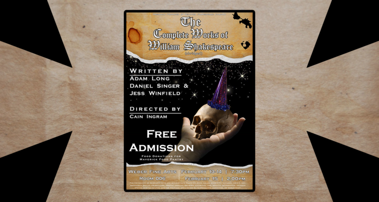The Complete Works of William Shakespeare Abridged Written by Adam Long, Daniel Singer & Jess Winfield Directed by Cain Ingram Free Admission Weber Fine Arts Room 006 February 13-14 | 7:30pm February 15 | 2:00pm