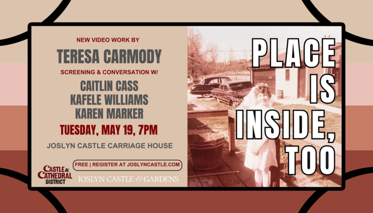 Place Is Inside, Too New Video Work By Teresa Carmody Screening & Conversation w/ Caitlan Cass, Kafele Williams, and Karen Marker Tuesday, May 19, 7pm Joslyn Castle Carriage House Free | Register at Joslyncastle.com Joslyn Castle & Cardens