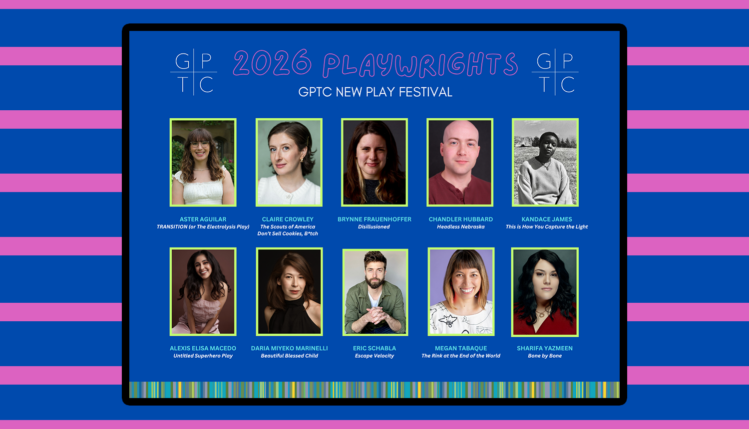 2026 Playwrights GPTC New Play Festival Aster Aguilar – Transition (or The Electrolysis Play) Claire Crowley – The Scouts of America Don’t Sell Cookies, B*tch Brynne Frauenhoffer – Disillusioned Chandler Hubbard – Headless Nebraska Kandace James – This Is How You Capture the Light Alexis Elisa Macedo – Untitled Superhero Play Daaria Miyeko Marinelli – Beautiful Blessed Child Eric Schabla – Escape Velocity Megan Tabaque – The Rink at the End of the World Sharifa Yazmeen – Bone by Bone